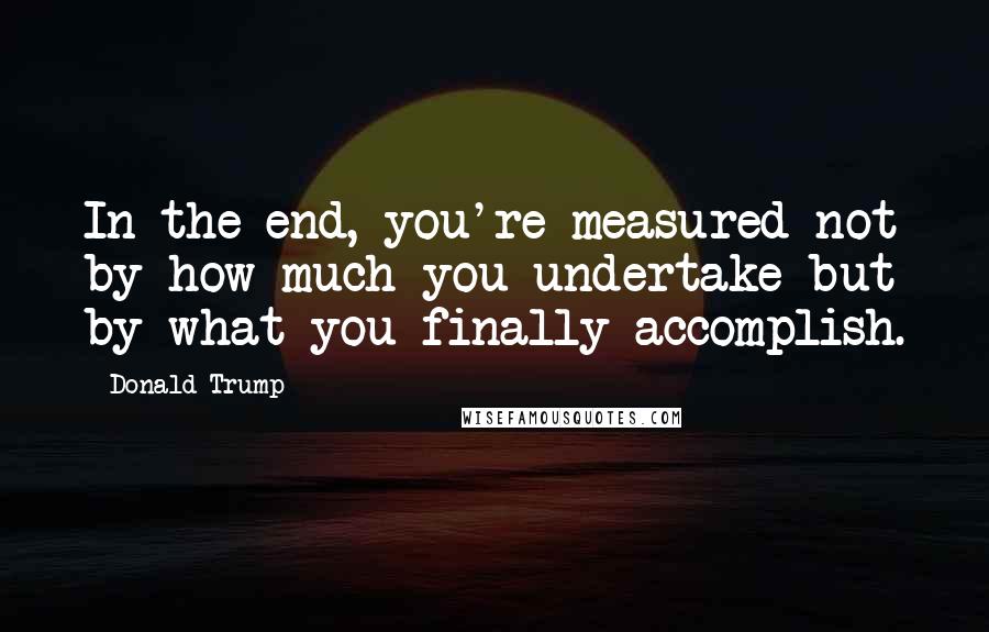 Donald Trump Quotes: In the end, you're measured not by how much you undertake but by what you finally accomplish.