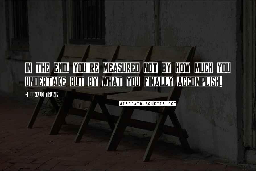 Donald Trump Quotes: In the end, you're measured not by how much you undertake but by what you finally accomplish.