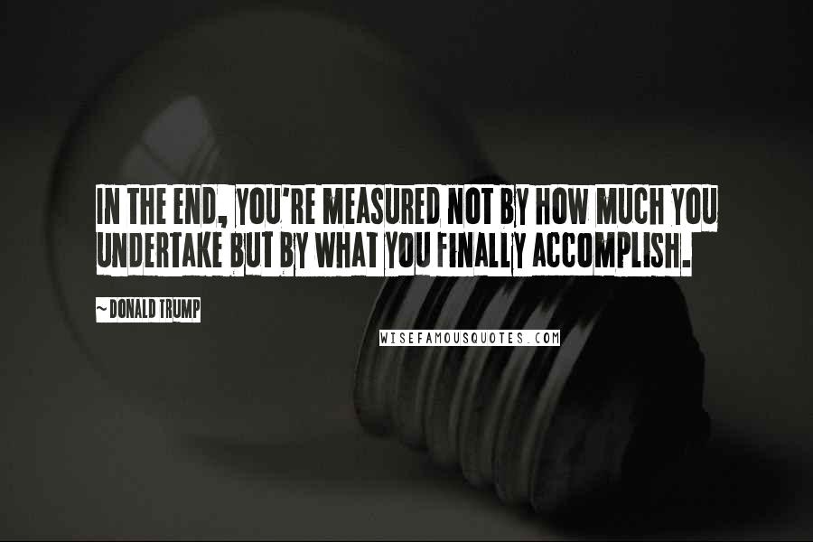 Donald Trump Quotes: In the end, you're measured not by how much you undertake but by what you finally accomplish.