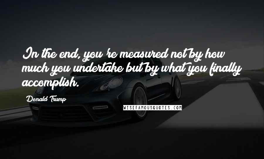 Donald Trump Quotes: In the end, you're measured not by how much you undertake but by what you finally accomplish.