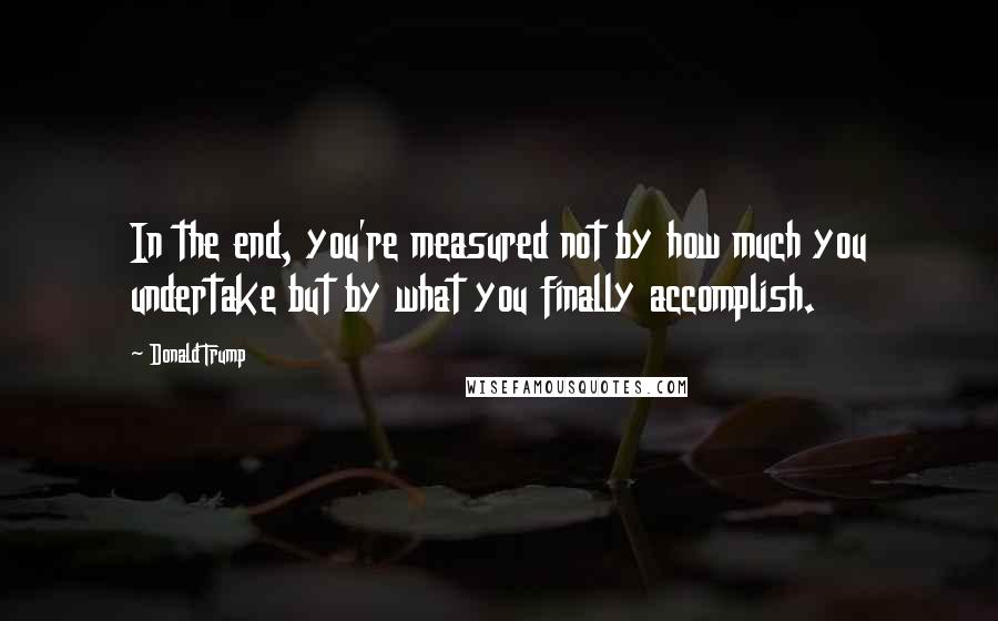 Donald Trump Quotes: In the end, you're measured not by how much you undertake but by what you finally accomplish.