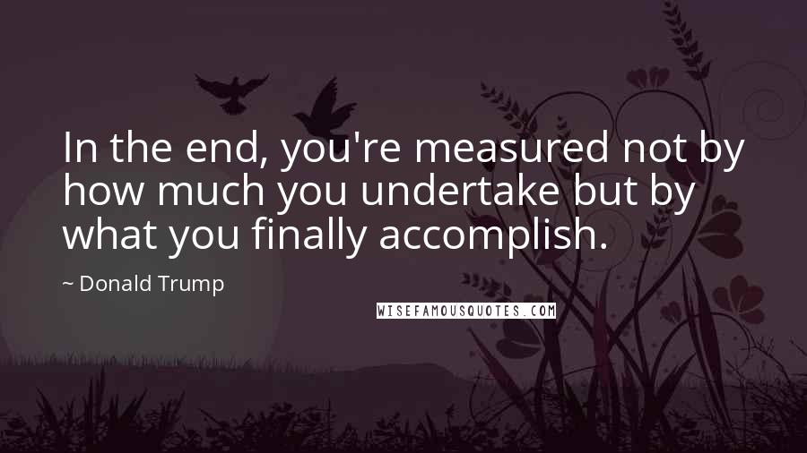 Donald Trump Quotes: In the end, you're measured not by how much you undertake but by what you finally accomplish.