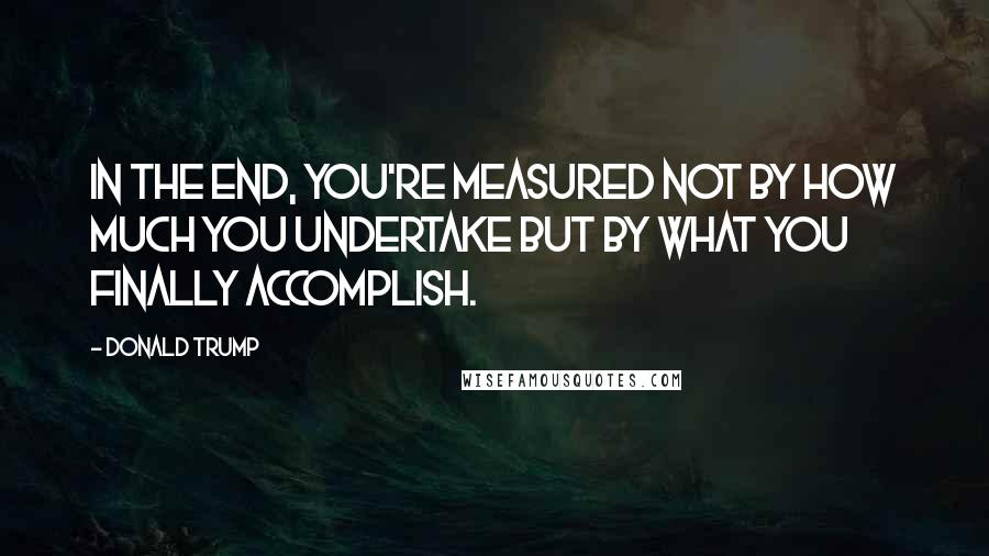 Donald Trump Quotes: In the end, you're measured not by how much you undertake but by what you finally accomplish.