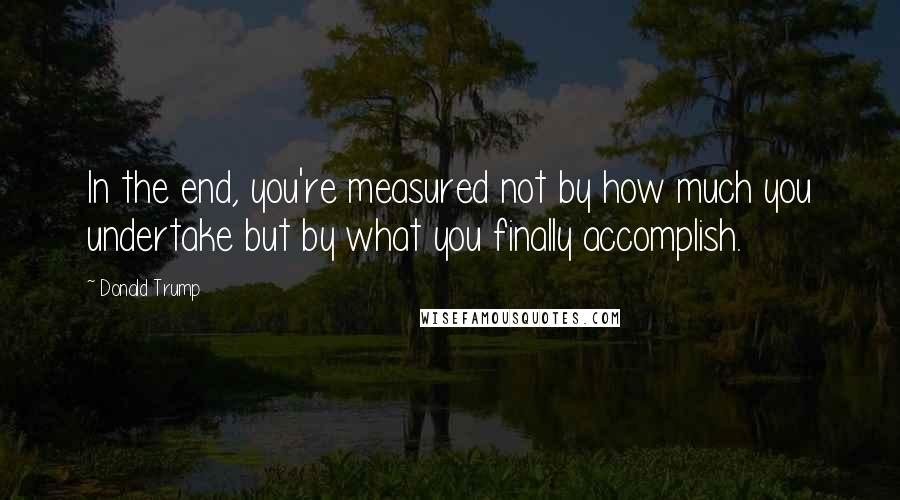 Donald Trump Quotes: In the end, you're measured not by how much you undertake but by what you finally accomplish.