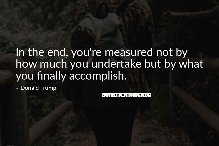 Donald Trump Quotes: In the end, you're measured not by how much you undertake but by what you finally accomplish.