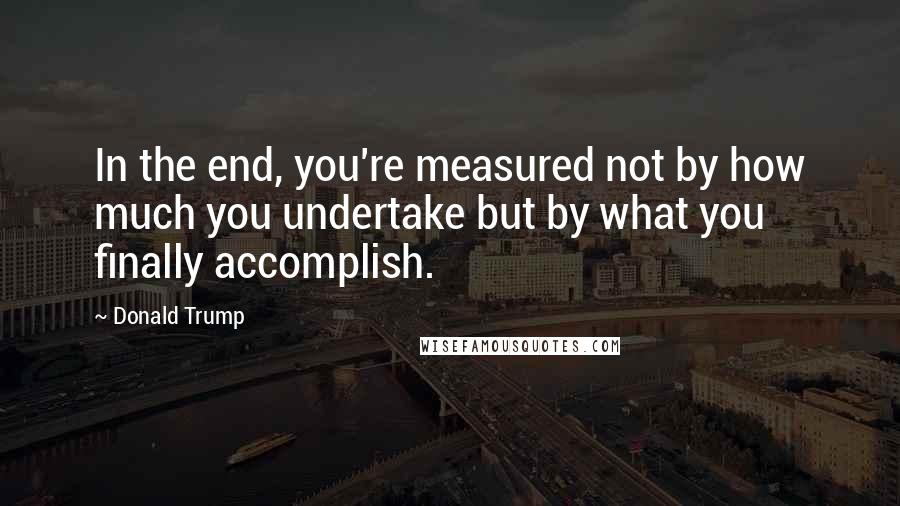 Donald Trump Quotes: In the end, you're measured not by how much you undertake but by what you finally accomplish.