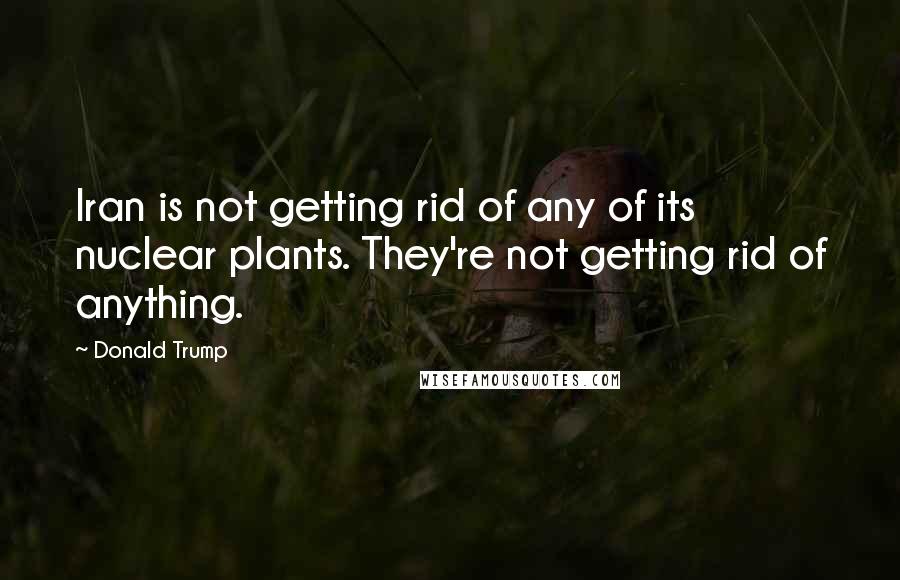 Donald Trump Quotes: Iran is not getting rid of any of its nuclear plants. They're not getting rid of anything.
