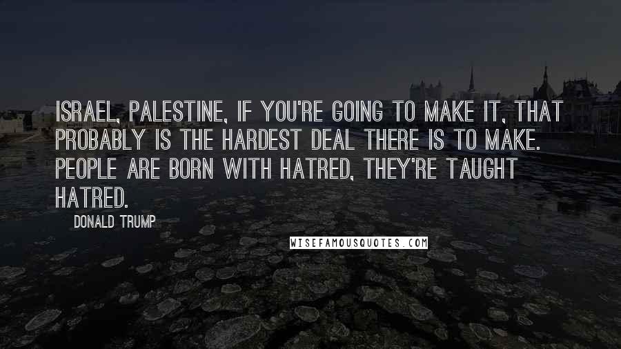 Donald Trump Quotes: Israel, Palestine, if you're going to make it, that probably is the hardest deal there is to make. People are born with hatred, they're taught hatred.