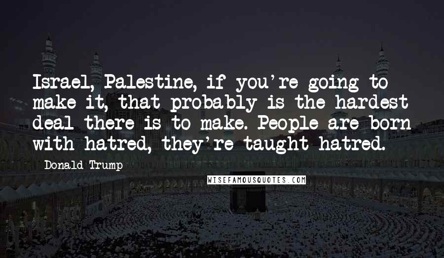 Donald Trump Quotes: Israel, Palestine, if you're going to make it, that probably is the hardest deal there is to make. People are born with hatred, they're taught hatred.