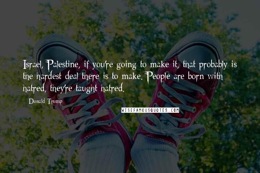 Donald Trump Quotes: Israel, Palestine, if you're going to make it, that probably is the hardest deal there is to make. People are born with hatred, they're taught hatred.