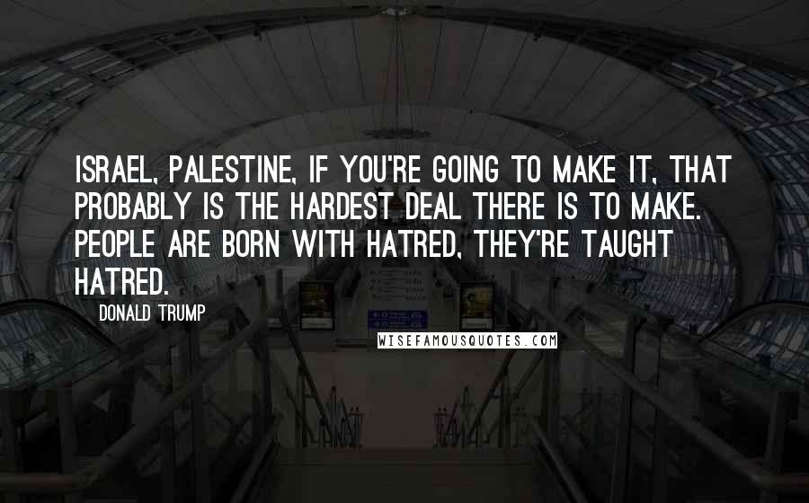 Donald Trump Quotes: Israel, Palestine, if you're going to make it, that probably is the hardest deal there is to make. People are born with hatred, they're taught hatred.