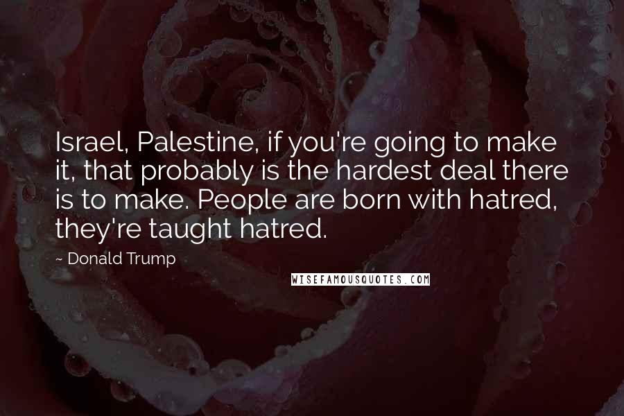 Donald Trump Quotes: Israel, Palestine, if you're going to make it, that probably is the hardest deal there is to make. People are born with hatred, they're taught hatred.