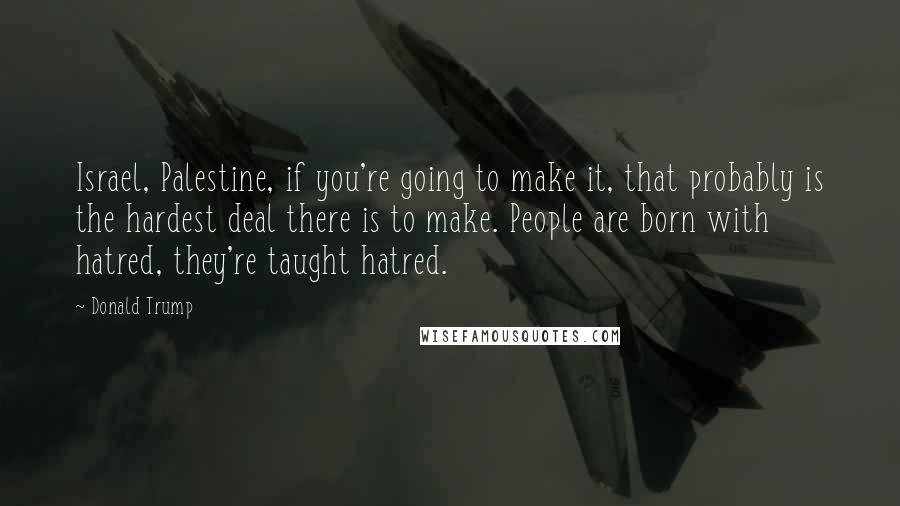 Donald Trump Quotes: Israel, Palestine, if you're going to make it, that probably is the hardest deal there is to make. People are born with hatred, they're taught hatred.