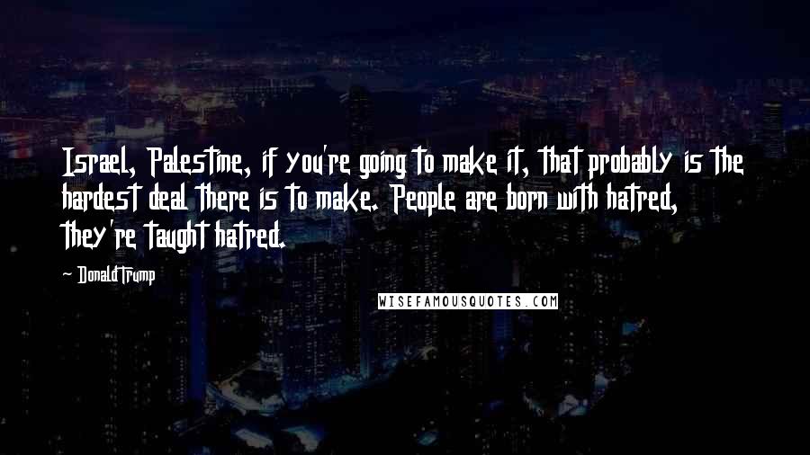 Donald Trump Quotes: Israel, Palestine, if you're going to make it, that probably is the hardest deal there is to make. People are born with hatred, they're taught hatred.