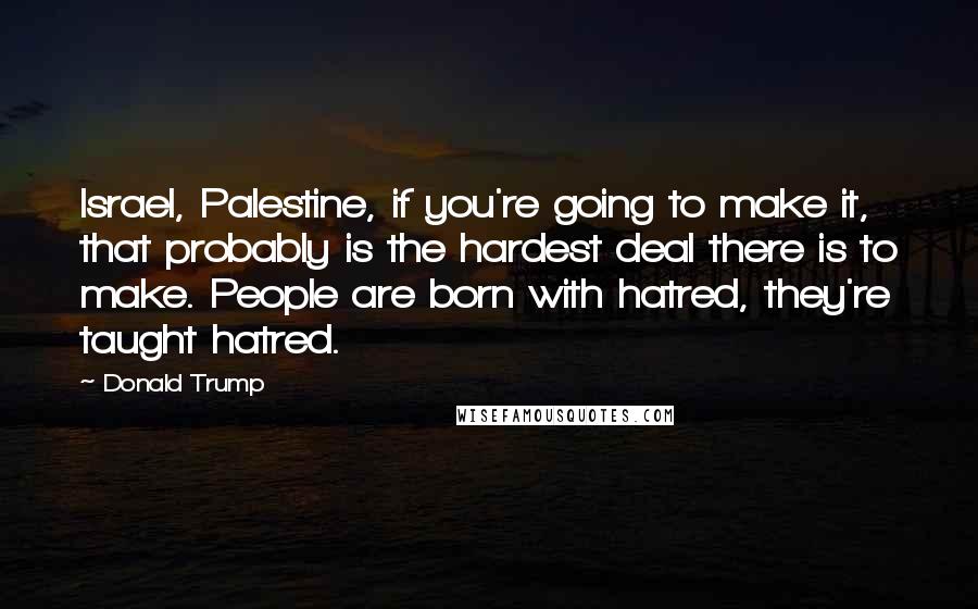 Donald Trump Quotes: Israel, Palestine, if you're going to make it, that probably is the hardest deal there is to make. People are born with hatred, they're taught hatred.