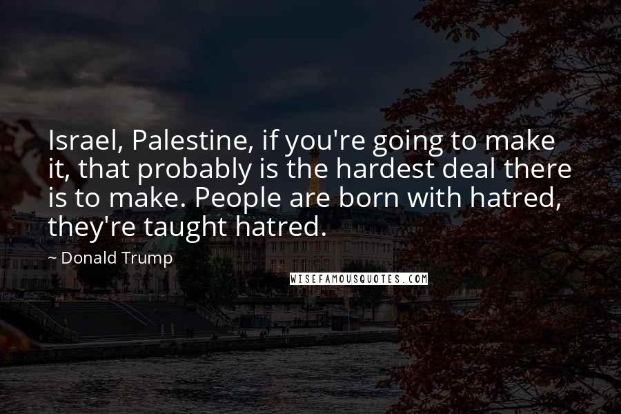 Donald Trump Quotes: Israel, Palestine, if you're going to make it, that probably is the hardest deal there is to make. People are born with hatred, they're taught hatred.