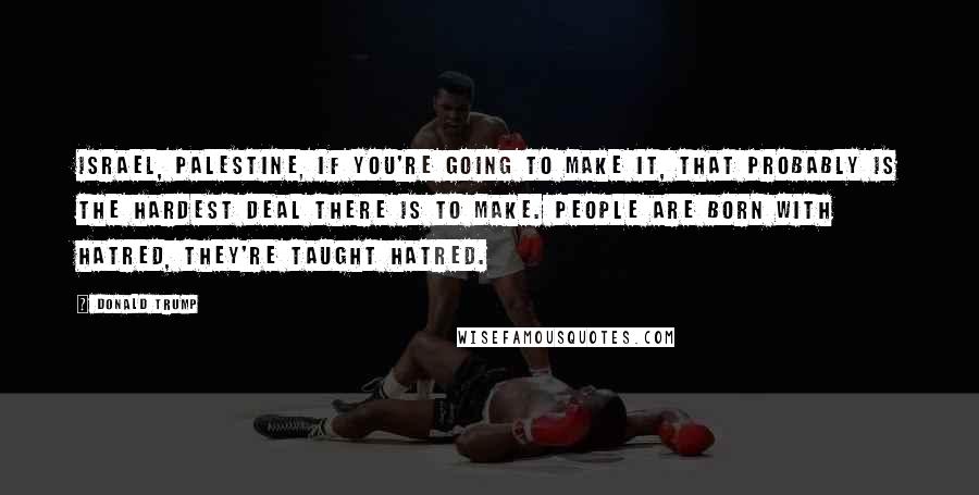 Donald Trump Quotes: Israel, Palestine, if you're going to make it, that probably is the hardest deal there is to make. People are born with hatred, they're taught hatred.