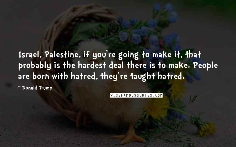 Donald Trump Quotes: Israel, Palestine, if you're going to make it, that probably is the hardest deal there is to make. People are born with hatred, they're taught hatred.