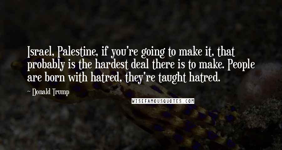 Donald Trump Quotes: Israel, Palestine, if you're going to make it, that probably is the hardest deal there is to make. People are born with hatred, they're taught hatred.