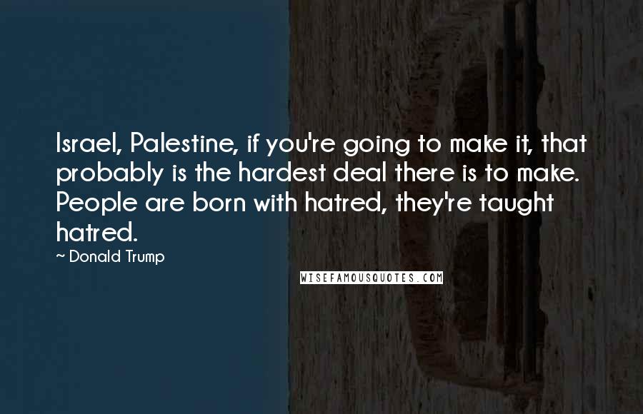 Donald Trump Quotes: Israel, Palestine, if you're going to make it, that probably is the hardest deal there is to make. People are born with hatred, they're taught hatred.