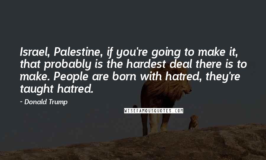 Donald Trump Quotes: Israel, Palestine, if you're going to make it, that probably is the hardest deal there is to make. People are born with hatred, they're taught hatred.