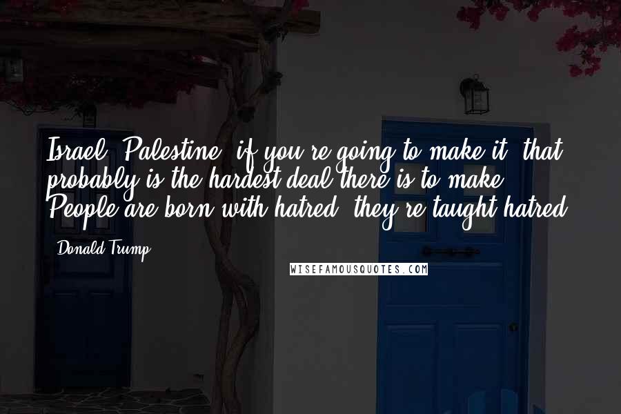 Donald Trump Quotes: Israel, Palestine, if you're going to make it, that probably is the hardest deal there is to make. People are born with hatred, they're taught hatred.