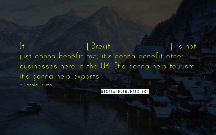 Donald Trump Quotes: It [Brexit] is not just gonna benefit me; it's gonna benefit other businesses here in the UK. It's gonna help tourism, it's gonna help exports.