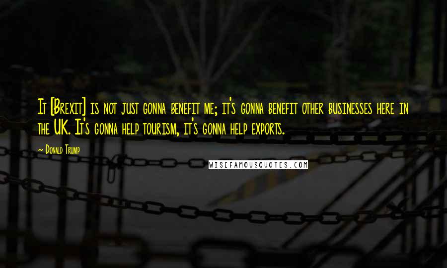 Donald Trump Quotes: It [Brexit] is not just gonna benefit me; it's gonna benefit other businesses here in the UK. It's gonna help tourism, it's gonna help exports.