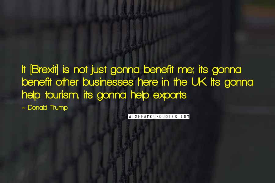 Donald Trump Quotes: It [Brexit] is not just gonna benefit me; it's gonna benefit other businesses here in the UK. It's gonna help tourism, it's gonna help exports.