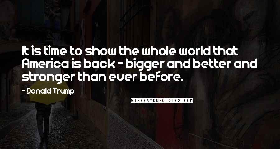 Donald Trump Quotes: It is time to show the whole world that America is back - bigger and better and stronger than ever before.