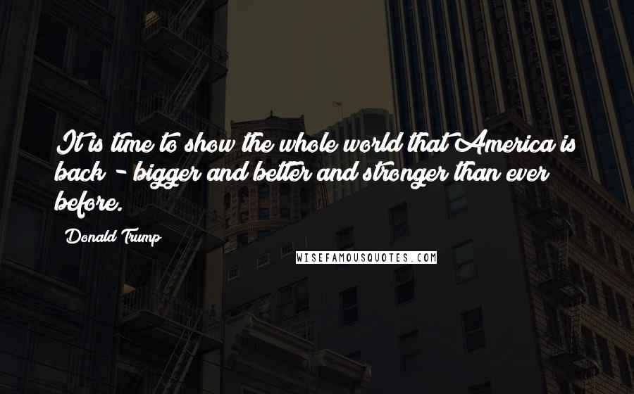 Donald Trump Quotes: It is time to show the whole world that America is back - bigger and better and stronger than ever before.