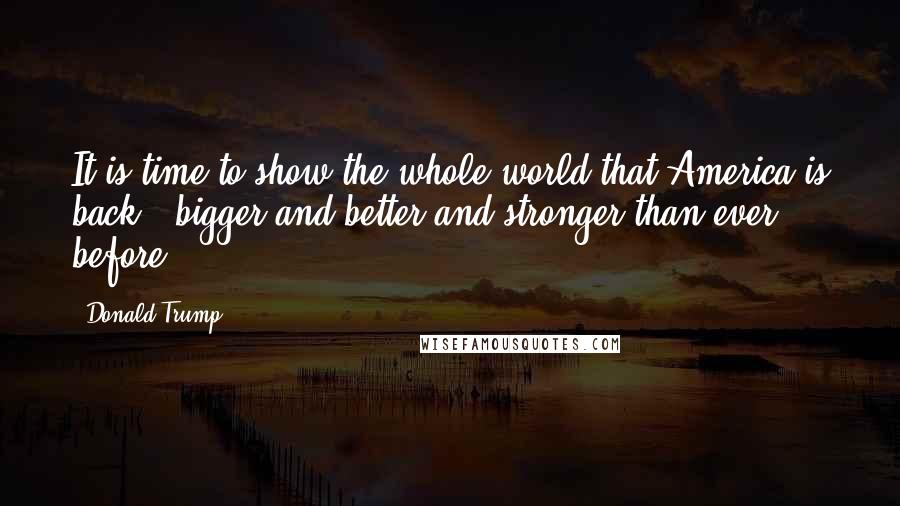 Donald Trump Quotes: It is time to show the whole world that America is back - bigger and better and stronger than ever before.