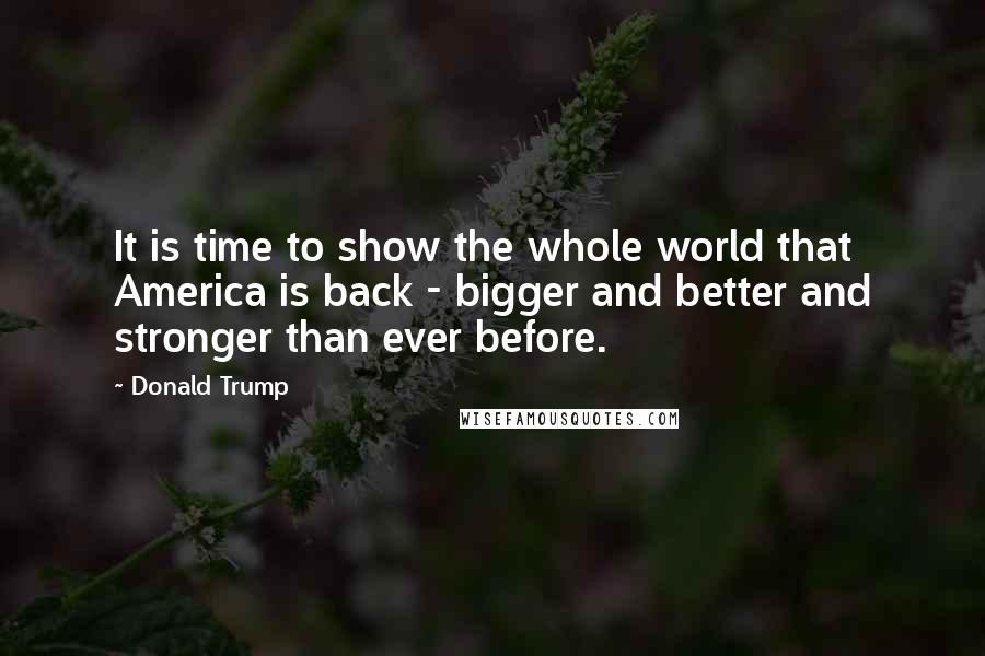 Donald Trump Quotes: It is time to show the whole world that America is back - bigger and better and stronger than ever before.