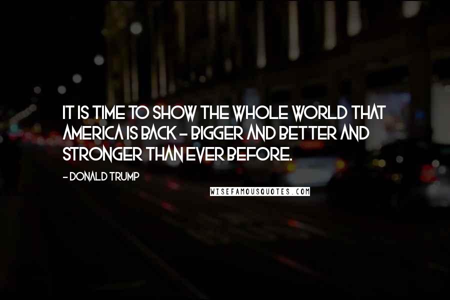 Donald Trump Quotes: It is time to show the whole world that America is back - bigger and better and stronger than ever before.