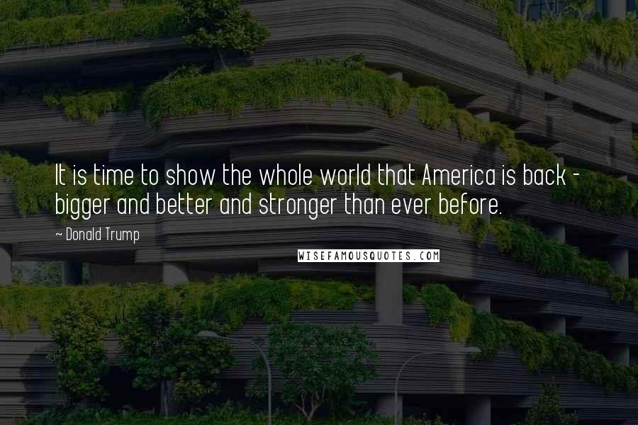 Donald Trump Quotes: It is time to show the whole world that America is back - bigger and better and stronger than ever before.