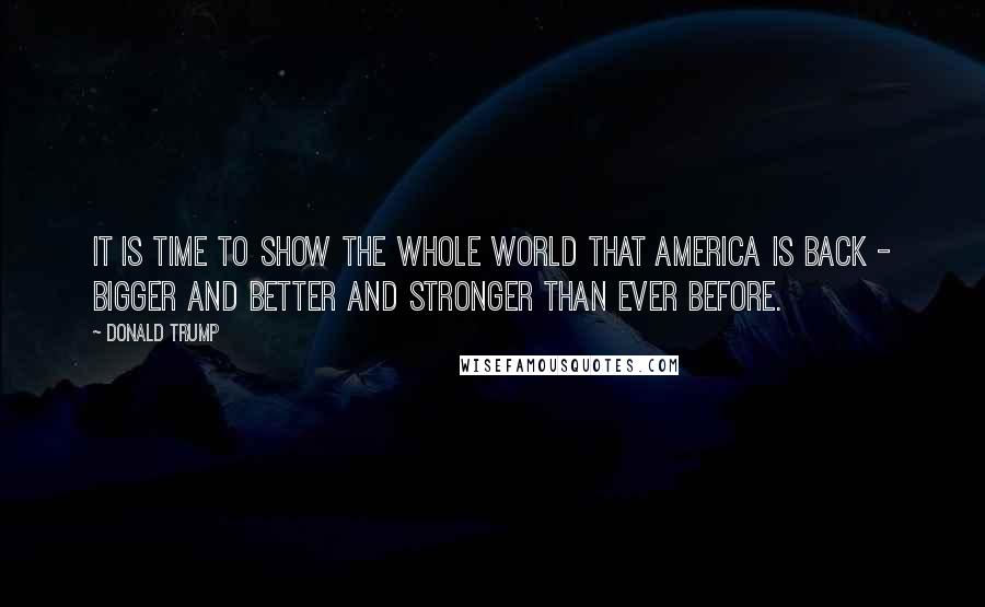 Donald Trump Quotes: It is time to show the whole world that America is back - bigger and better and stronger than ever before.