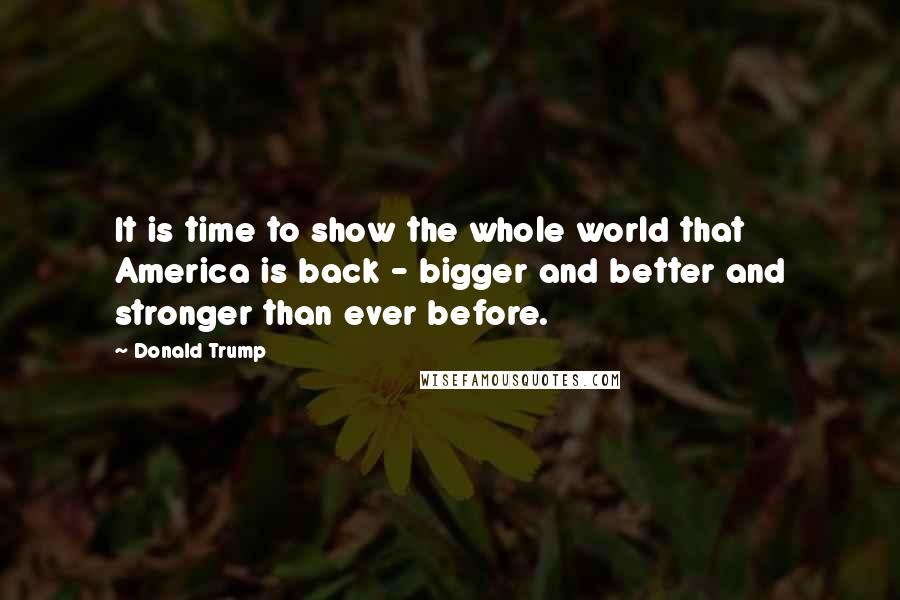 Donald Trump Quotes: It is time to show the whole world that America is back - bigger and better and stronger than ever before.