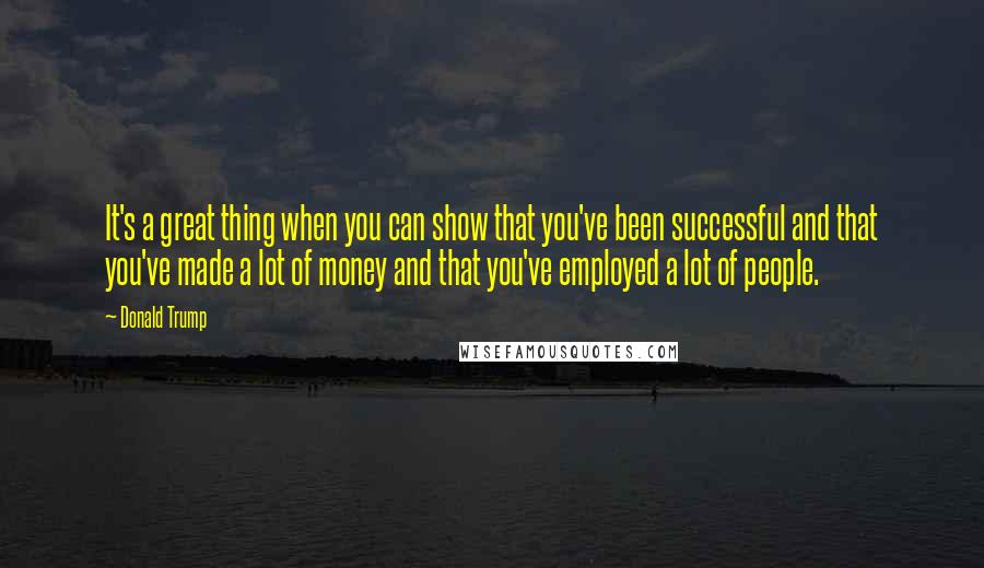 Donald Trump Quotes: It's a great thing when you can show that you've been successful and that you've made a lot of money and that you've employed a lot of people.