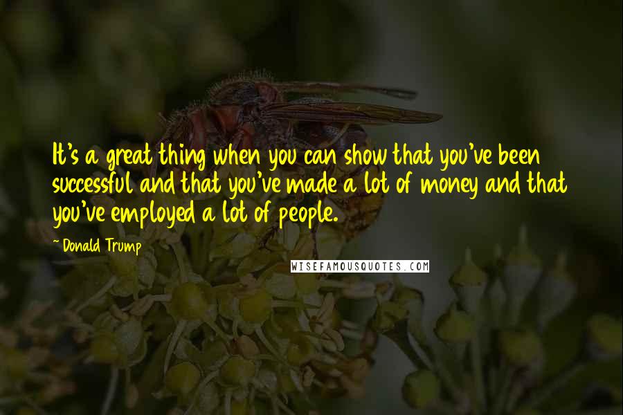 Donald Trump Quotes: It's a great thing when you can show that you've been successful and that you've made a lot of money and that you've employed a lot of people.