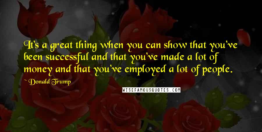 Donald Trump Quotes: It's a great thing when you can show that you've been successful and that you've made a lot of money and that you've employed a lot of people.
