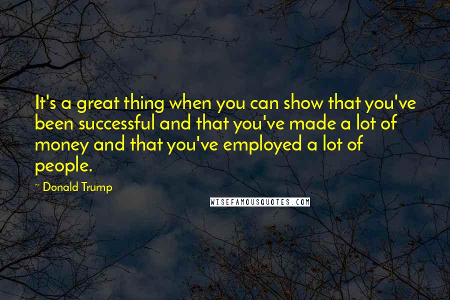 Donald Trump Quotes: It's a great thing when you can show that you've been successful and that you've made a lot of money and that you've employed a lot of people.