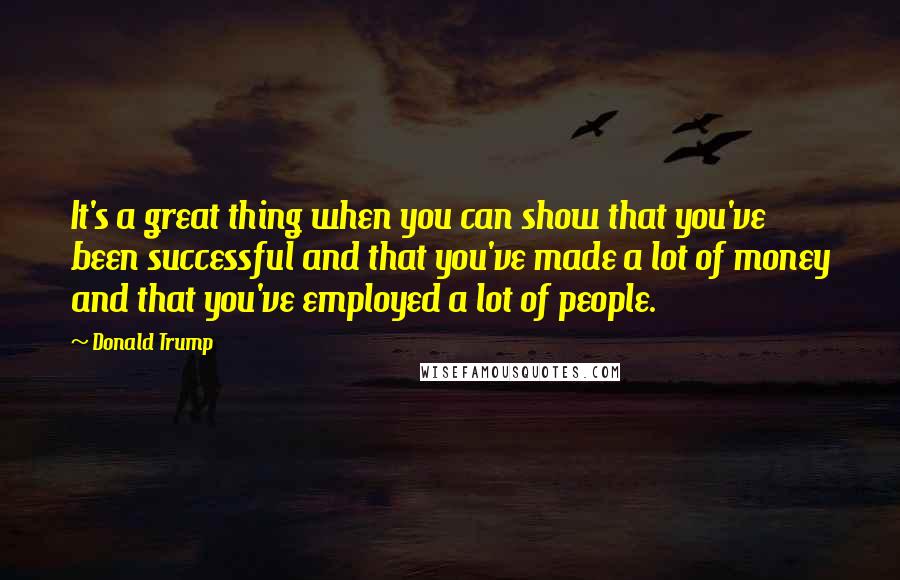 Donald Trump Quotes: It's a great thing when you can show that you've been successful and that you've made a lot of money and that you've employed a lot of people.