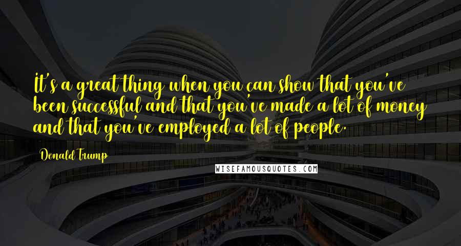 Donald Trump Quotes: It's a great thing when you can show that you've been successful and that you've made a lot of money and that you've employed a lot of people.