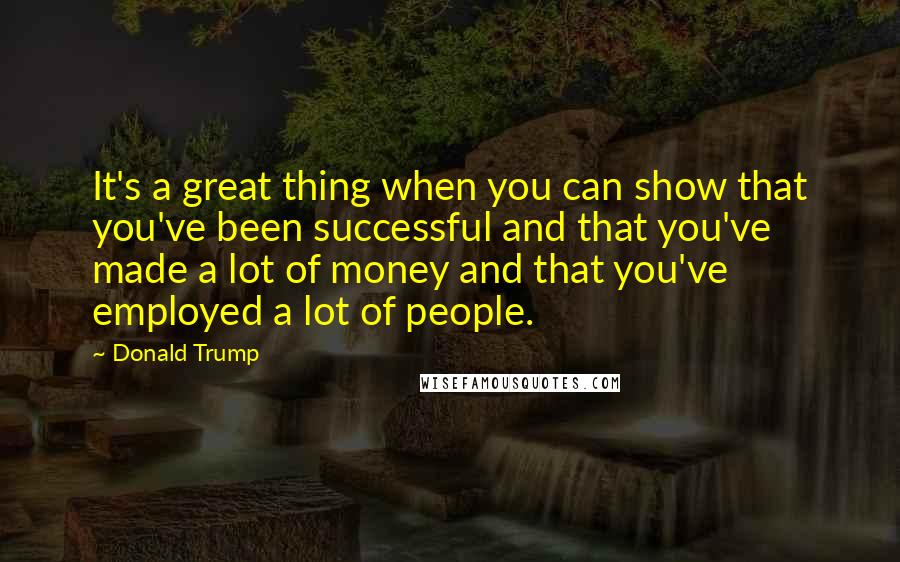 Donald Trump Quotes: It's a great thing when you can show that you've been successful and that you've made a lot of money and that you've employed a lot of people.