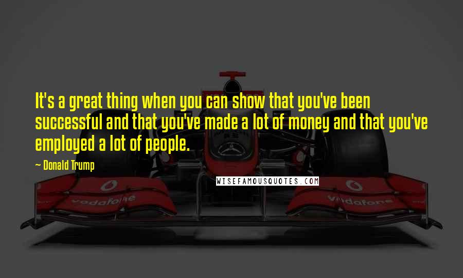Donald Trump Quotes: It's a great thing when you can show that you've been successful and that you've made a lot of money and that you've employed a lot of people.