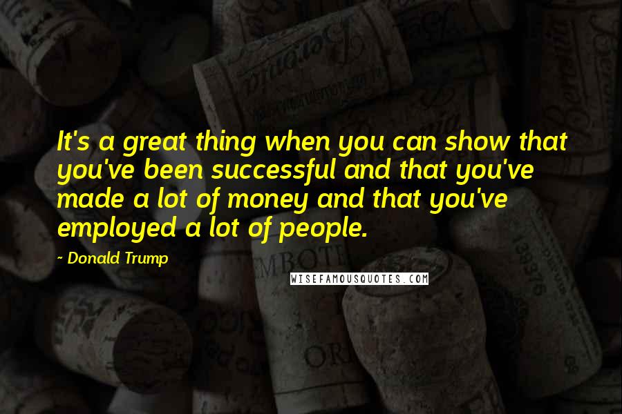 Donald Trump Quotes: It's a great thing when you can show that you've been successful and that you've made a lot of money and that you've employed a lot of people.