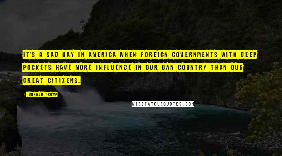 Donald Trump Quotes: It's a sad day in America when foreign governments with deep pockets have more influence in our own country than our great citizens.