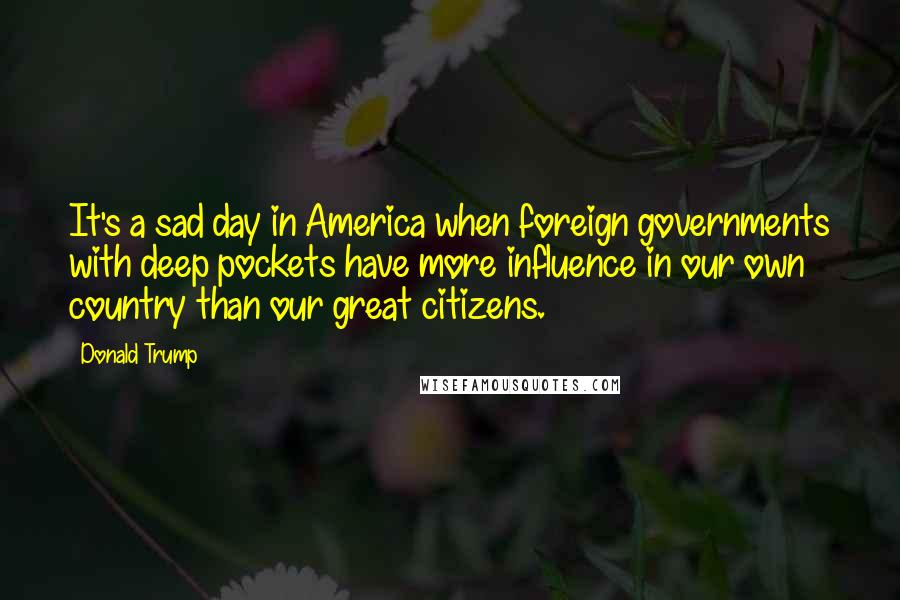 Donald Trump Quotes: It's a sad day in America when foreign governments with deep pockets have more influence in our own country than our great citizens.