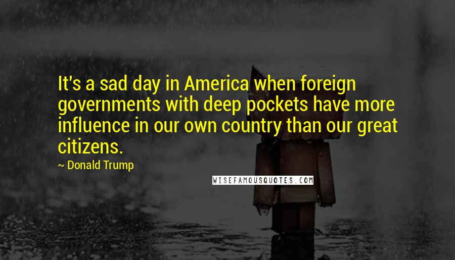 Donald Trump Quotes: It's a sad day in America when foreign governments with deep pockets have more influence in our own country than our great citizens.