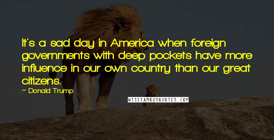 Donald Trump Quotes: It's a sad day in America when foreign governments with deep pockets have more influence in our own country than our great citizens.